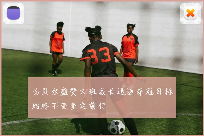 戈贝尔盛赞文班成长迅速夺冠目标始终不变坚定前行