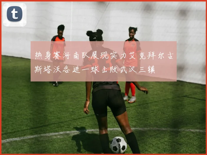热身赛河南队展现实力艾克拜尔古斯塔沃各进一球击败武汉三镇