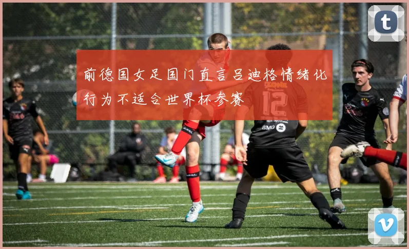 前德国女足国门直言吕迪格情绪化行为不适合世界杯参赛