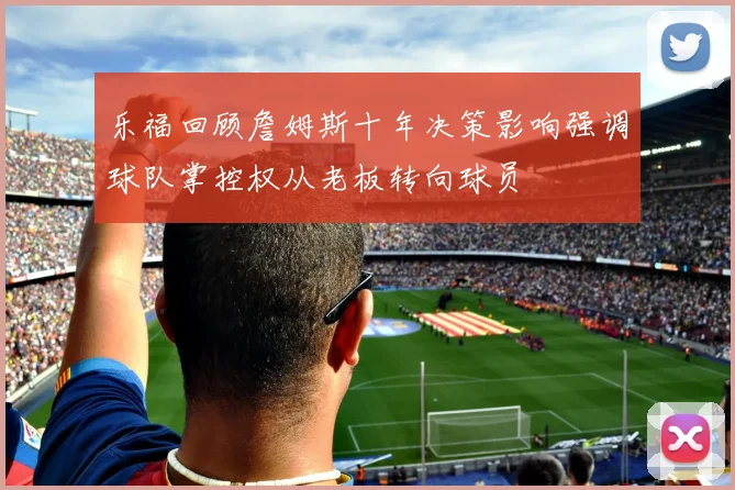 乐福回顾詹姆斯十年决策影响强调球队掌控权从老板转向球员