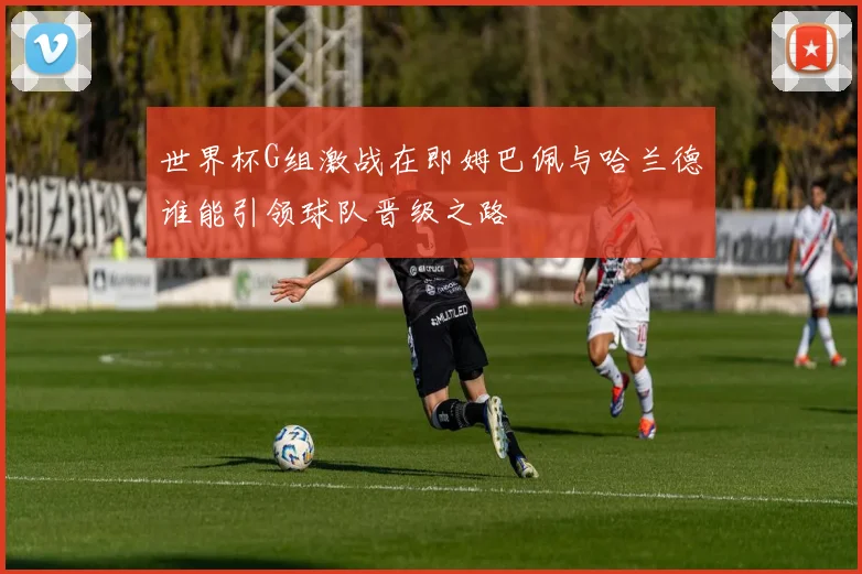 世界杯G组激战在即姆巴佩与哈兰德谁能引领球队晋级之路