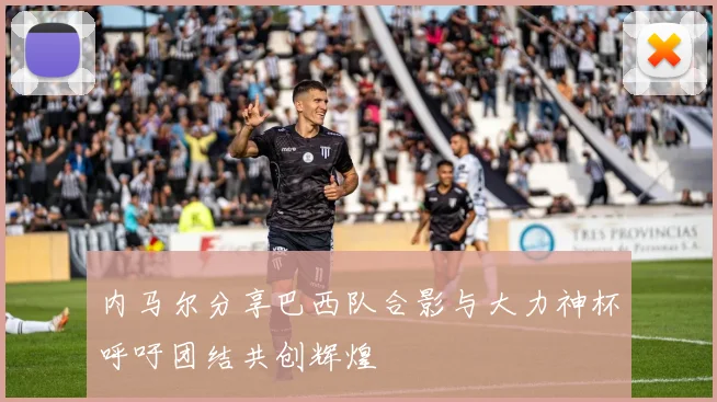 内马尔分享巴西队合影与大力神杯呼吁团结共创辉煌