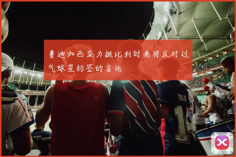 鲁迪加西亚力挺比利时老将反对过气球星标签的言论