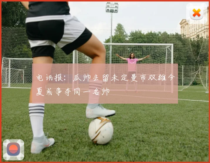 电讯报：瓜帅去留未定曼市双雄今夏或争夺同一名帅
