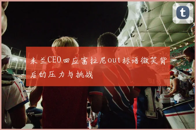 米兰CEO回应富拉尼out标语微笑背后的压力与挑战