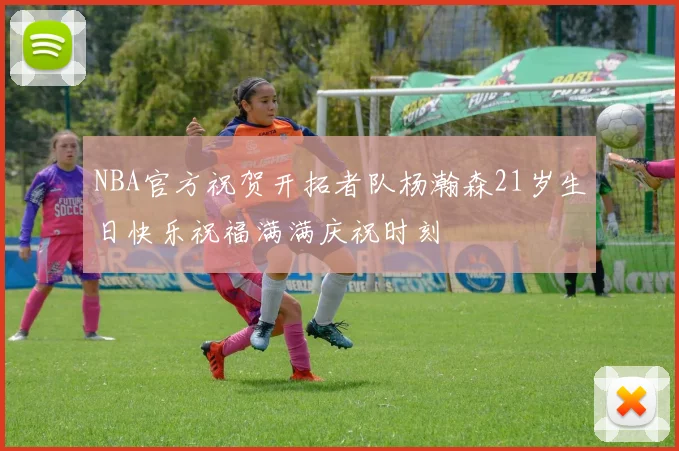 NBA官方祝贺开拓者队杨瀚森21岁生日快乐祝福满满庆祝时刻