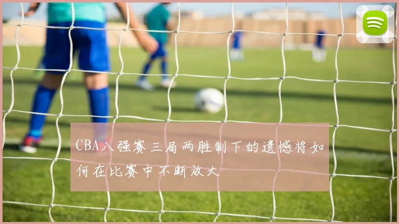CBA八强赛三局两胜制下的遗憾将如何在比赛中不断放大