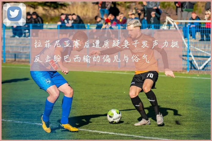 拉菲尼亚赛后遭质疑妻子发声力挺反击盼巴西输的偏见与俗气