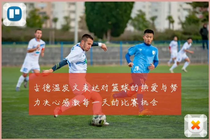 古德温发文表达对篮球的热爱与努力决心感激每一天的比赛机会