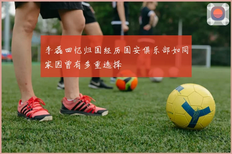 李磊回忆归国经历国安俱乐部如同家园曾有多重选择