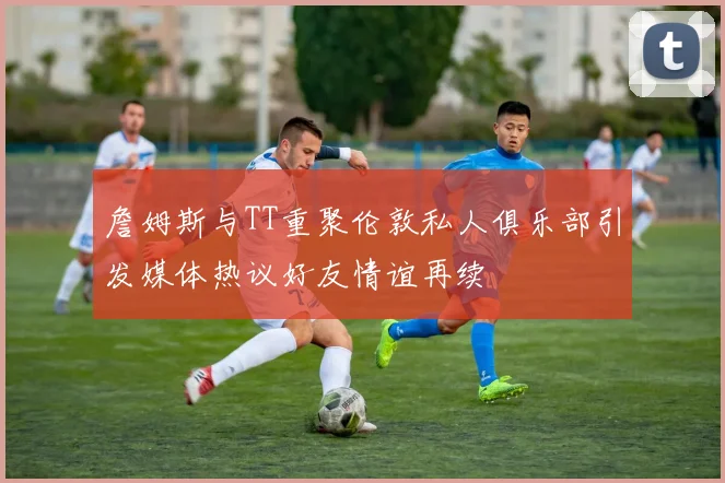 詹姆斯与TT重聚伦敦私人俱乐部引发媒体热议好友情谊再续
