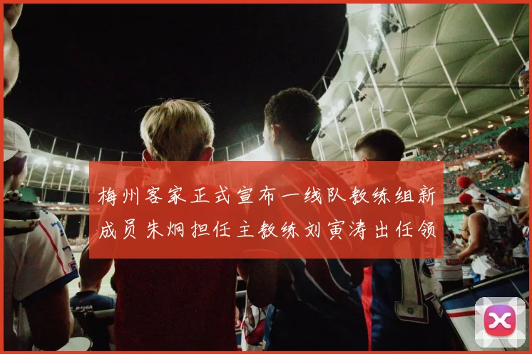 梅州客家正式宣布一线队教练组新成员朱炯担任主教练刘寅涛出任领队