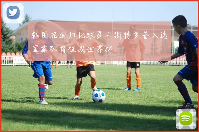 韩国混血归化球员卡斯特罗普入选国家队将征战世界杯