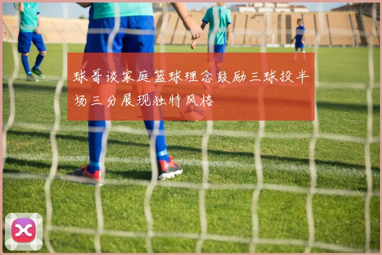 球哥谈家庭篮球理念鼓励三球投半场三分展现独特风格