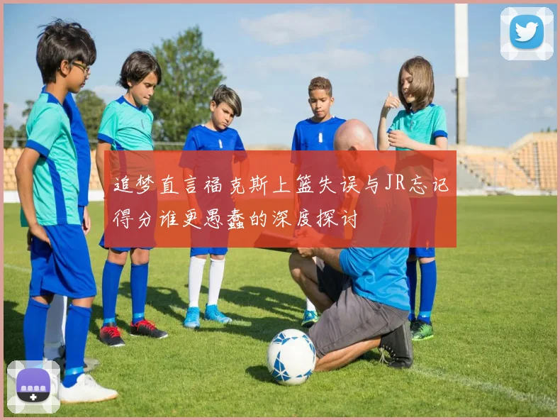 追梦直言福克斯上篮失误与JR忘记得分谁更愚蠢的深度探讨