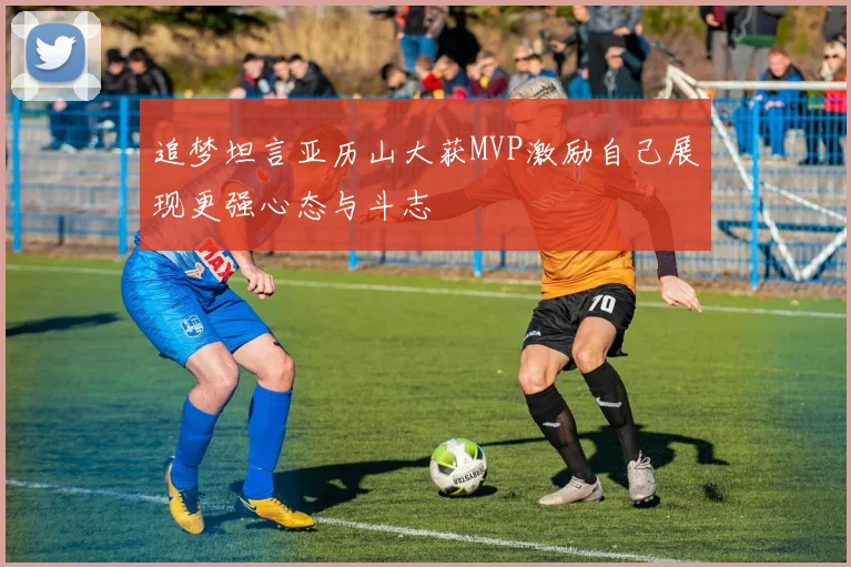追梦坦言亚历山大获MVP激励自己展现更强心态与斗志