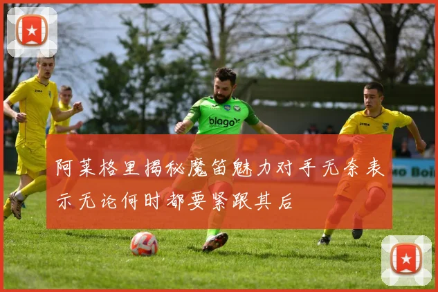 阿莱格里揭秘魔笛魅力对手无奈表示无论何时都要紧跟其后