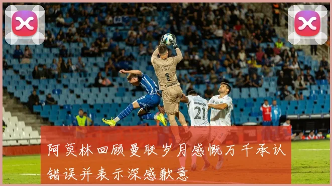 阿莫林回顾曼联岁月感慨万千承认错误并表示深感歉意