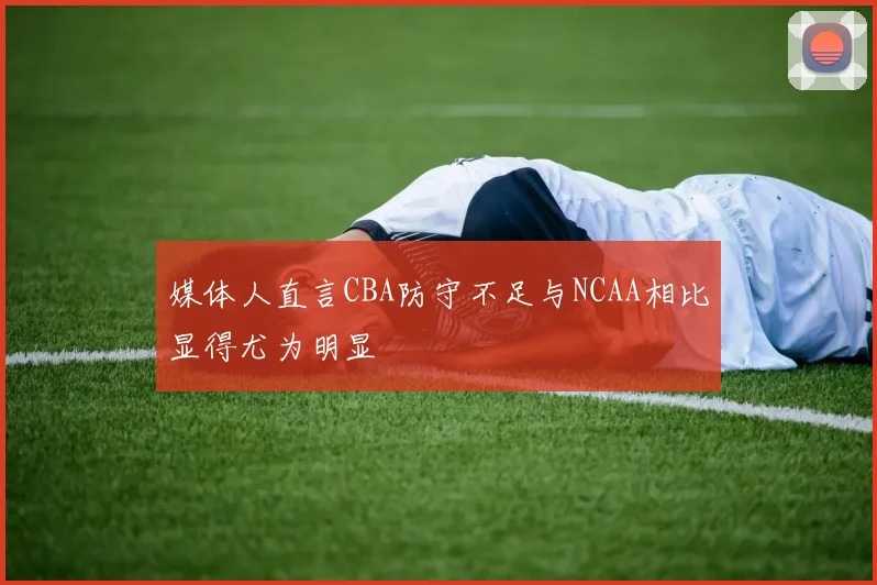 媒体人直言CBA防守不足与NCAA相比显得尤为明显