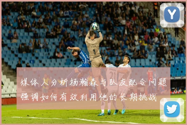媒体人分析杨瀚森与队友配合问题强调如何有效利用他的长期挑战