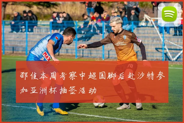 邵佳本周考察中超国脚后赴沙特参加亚洲杯抽签活动