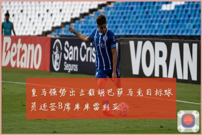 皇马强势出击截胡巴萨马竞目标球员连签B席库库雷利亚