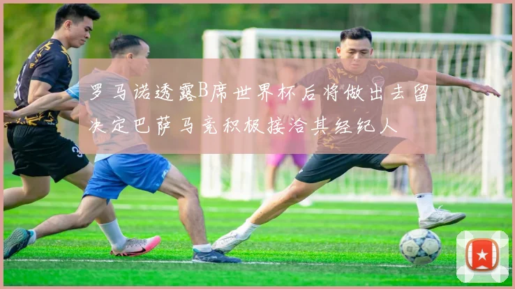 罗马诺透露B席世界杯后将做出去留决定巴萨马竞积极接洽其经纪人