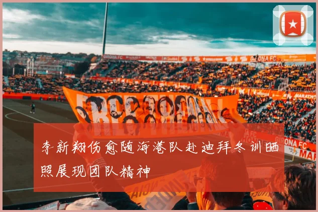 李新翔伤愈随海港队赴迪拜冬训晒照展现团队精神
