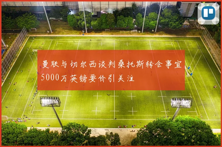 曼联与切尔西谈判桑托斯转会事宜5000万英镑要价引关注