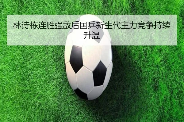 林诗栋连胜强敌后国乒新生代主力竞争持续升温